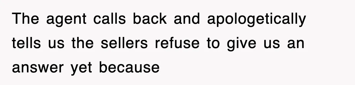 The agent calls back and apologetically tells us the sellers refuse to give us an answer yet because