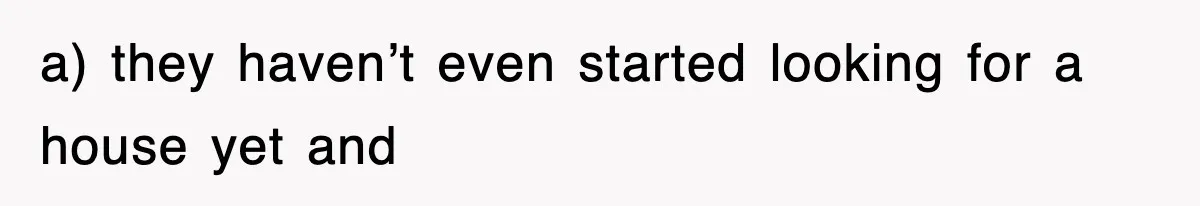a) they haven’t even started looking for a house yet and