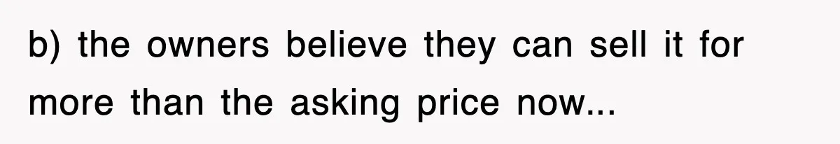 b) the owners believe they can sell it for more than the asking price now...