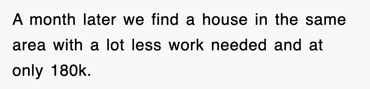 A month later we find a house in the same area with a lot less work needed and at only 180k.