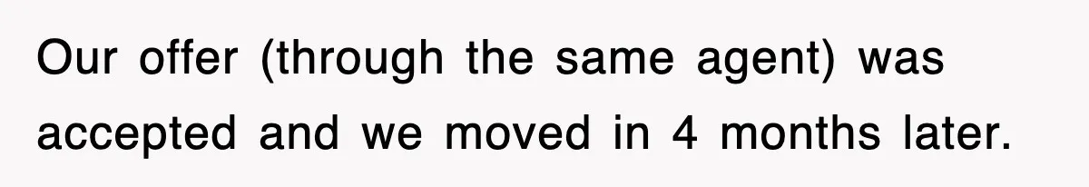 Our offer (through the same agent) was accepted and we moved in 4 months later.