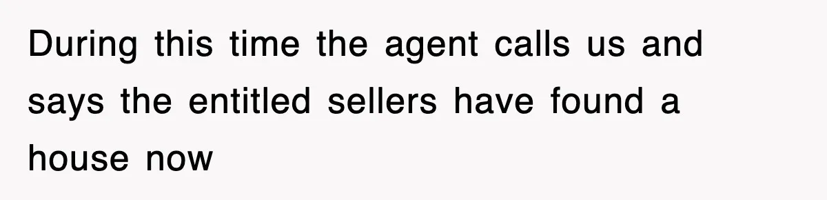 During this time the agent calls us and says the entitled sellers have found a house now