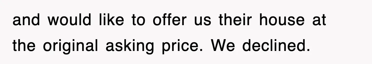 and would like to offer us their house at the original asking price. We declined.