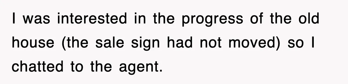 I was interested in the progress of the old house (the sale sign had not moved) so I chatted to the agent.
