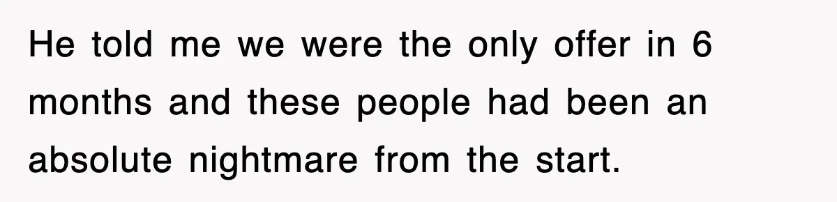 He told me we were the only offer in 6 months and these people had been an absolute nightmare from the start.