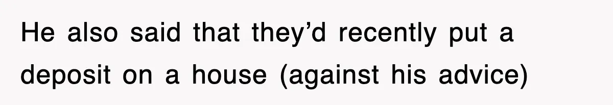 He also said that they’d recently put a deposit on a house (against his advice)