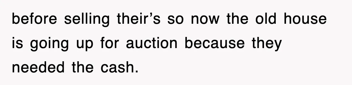 before selling their’s so now the old house is going up for auction because they needed the cash.
