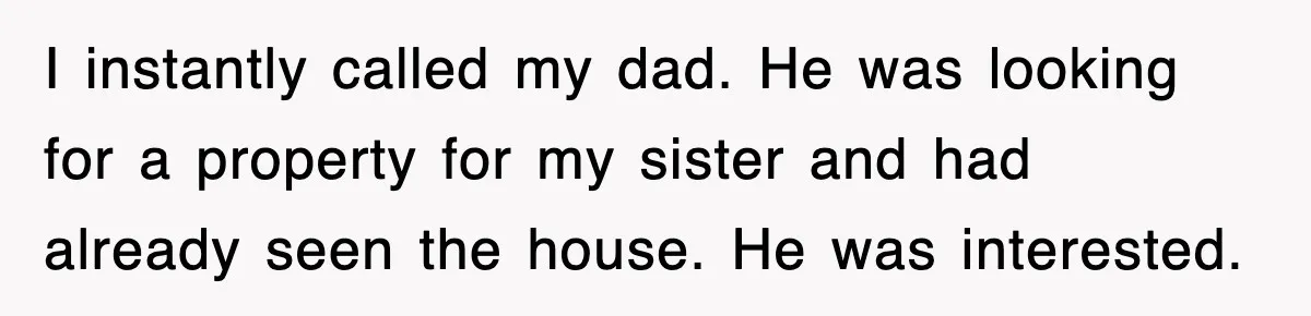 I instantly called my dad. He was looking for a property for my sister and had already seen the house. He was interested.