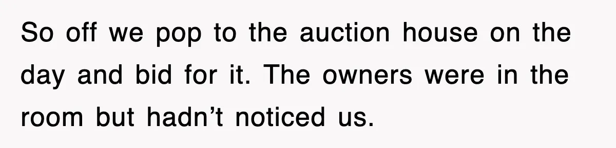 So off we pop to the auction house on the day and bid for it. The owners were in the room but hadn’t noticed us.