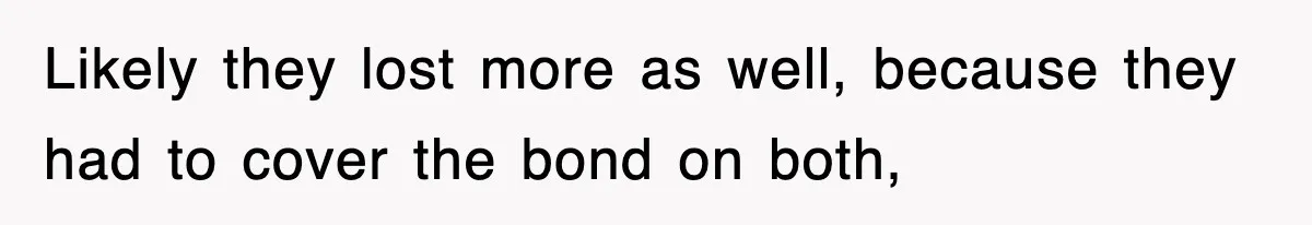 Likely they lost more as well, because they had to cover the bond on both,