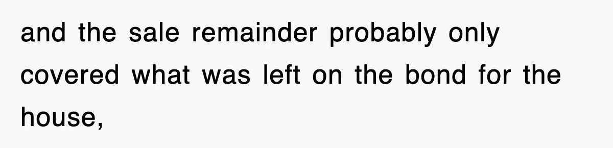 and the sale remainder probably only covered what was left on the bond for the house,