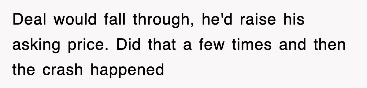 Deal would fall through, he'd raise his asking price. Did that a few times and then the crash happened