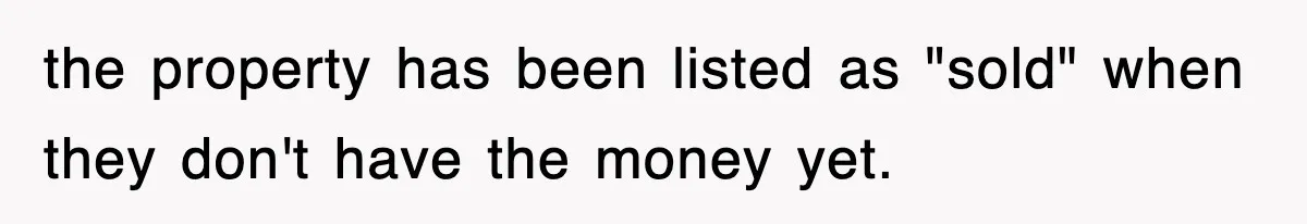 the property has been listed as "sold" when they don't have the money yet.
