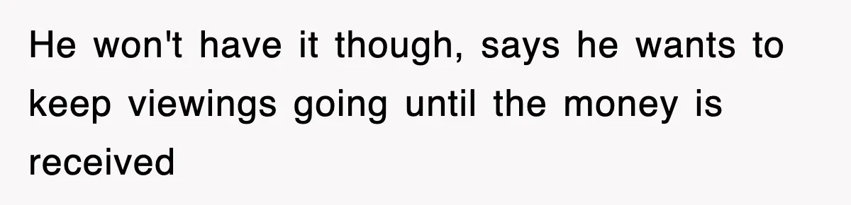 He won't have it though, says he wants to keep viewings going until the money is received