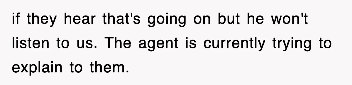 if they hear that's going on but he won't listen to us. The agent is currently trying to explain to them.