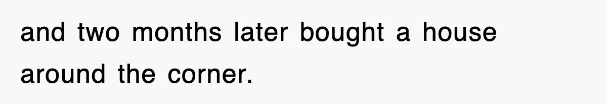 and two months later bought a house around the corner.