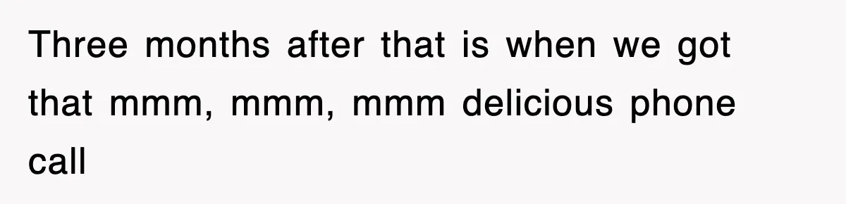Three months after that is when we got that mmm, mmm, mmm delicious phone call