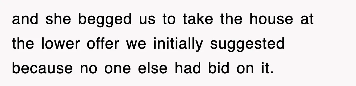 and she begged us to take the house at the lower offer we initially suggested because no one else had bid on it.