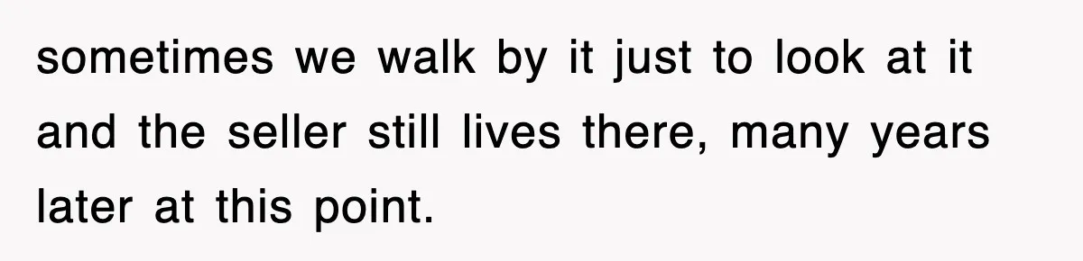 sometimes we walk by it just to look at it and the seller still lives there, many years later at this point.