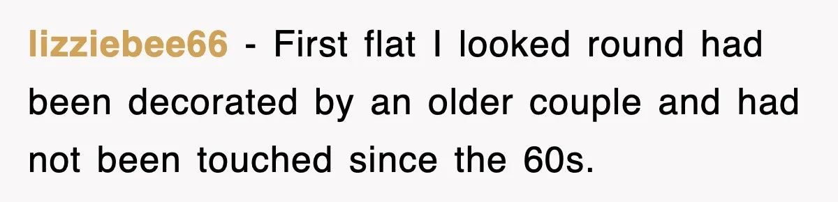 lizziebee66 − First flat I looked round had been decorated by an older couple and had not been touched since the 60s.