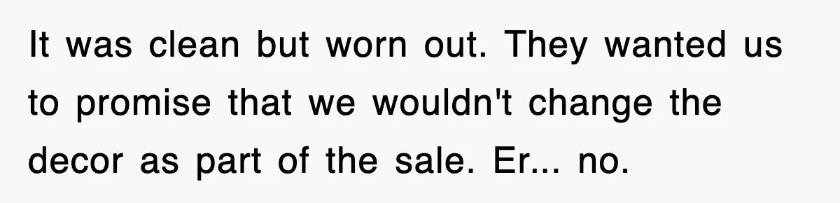 It was clean but worn out. They wanted us to promise that we wouldn't change the decor as part of the sale. Er... no.