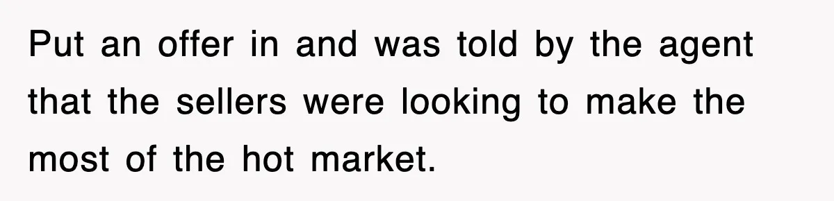 Put an offer in and was told by the agent that the sellers were looking to make the most of the hot market.