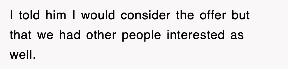 I told him I would consider the offer but that we had other people interested as well.