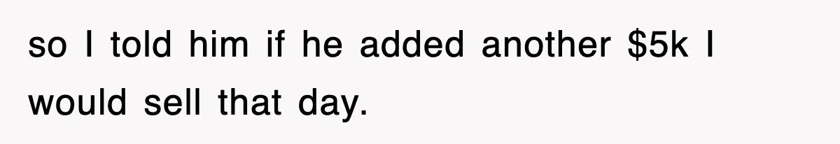 so I told him if he added another $5k I would sell that day.