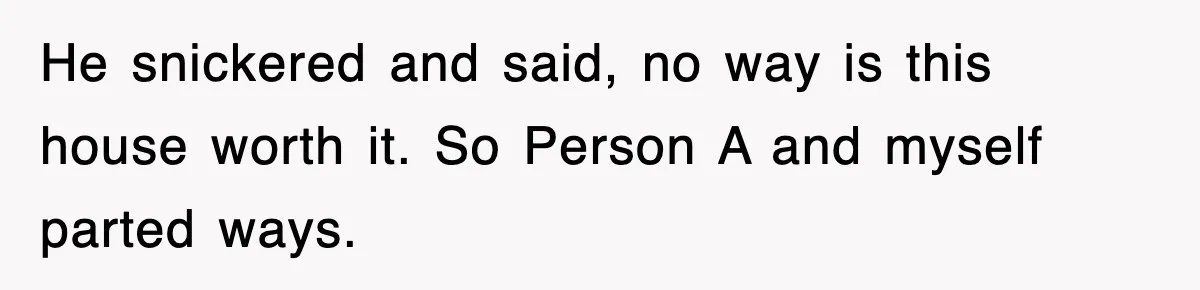 He snickered and said, no way is this house worth it. So Person A and myself parted ways.