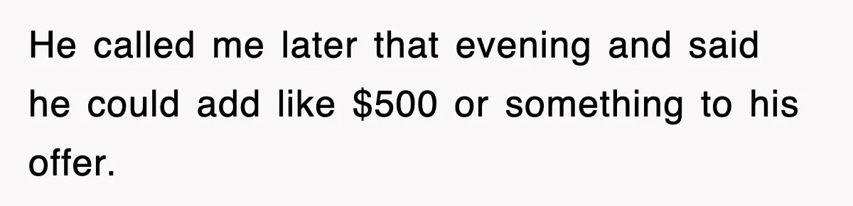 He called me later that evening and said he could add like $500 or something to his offer.