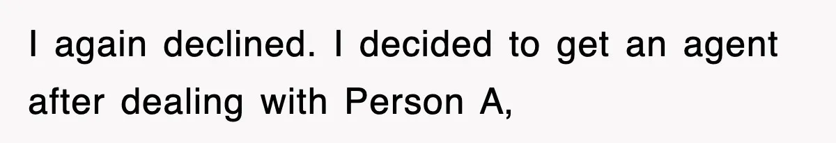 I again declined. I decided to get an agent after dealing with Person A,