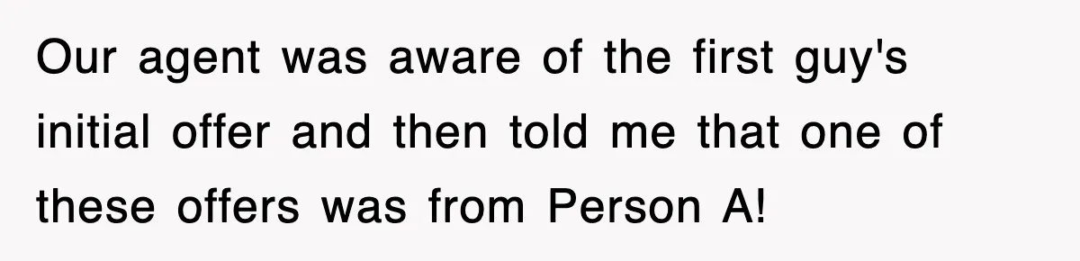 Our agent was aware of the first guy's initial offer and then told me that one of these offers was from Person A!