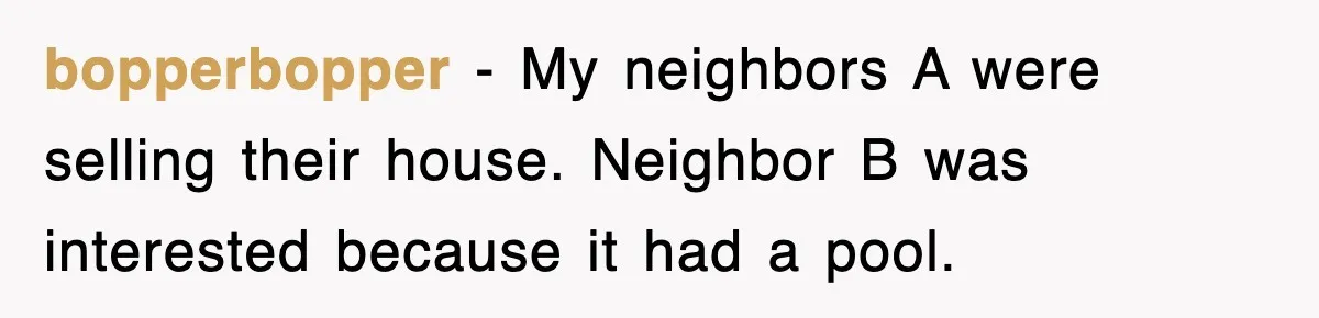 bopperbopper − My neighbors A were selling their house. Neighbor B was interested because it had a pool.