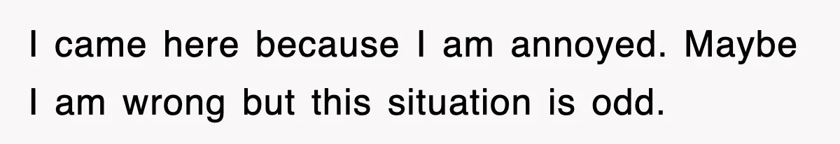 I came here because I am annoyed. Maybe I am wrong but this situation is odd.