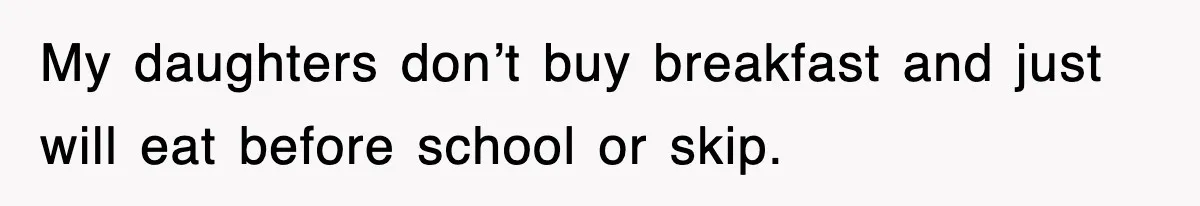 My daughters don’t buy breakfast and just will eat before school or skip.