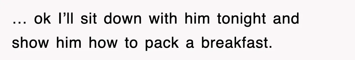 … ok I’ll sit down with him tonight and show him how to pack a breakfast.