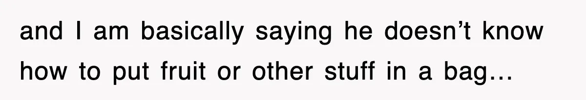 and I am basically saying he doesn’t know how to put fruit or other stuff in a bag…