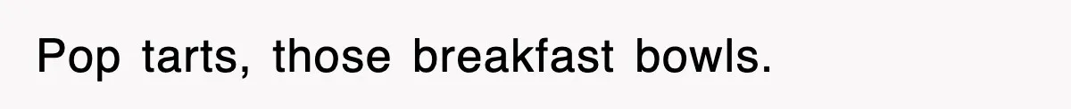 Pop tarts, those breakfast bowls.