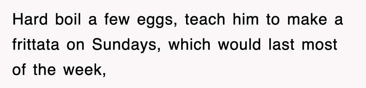 Hard boil a few eggs, teach him to make a frittata on Sundays, which would last most of the week,