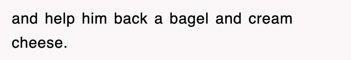 and help him back a bagel and cream cheese.