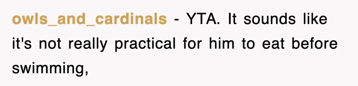 owls_and_cardinals − YTA. It sounds like it's not really practical for him to eat before swimming,