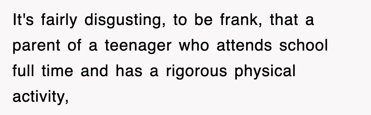 It's fairly disgusting, to be frank, that a parent of a teenager who attends school full time and has a rigorous physical activity,