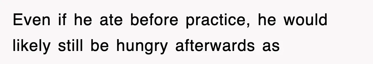 Even if he ate before practice, he would likely still be hungry afterwards as