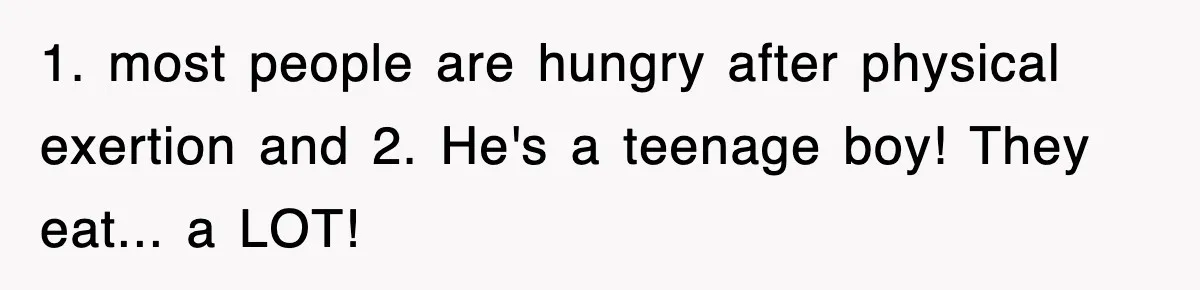 1. most people are hungry after physical exertion and 2. He's a teenage boy! They eat... a LOT!