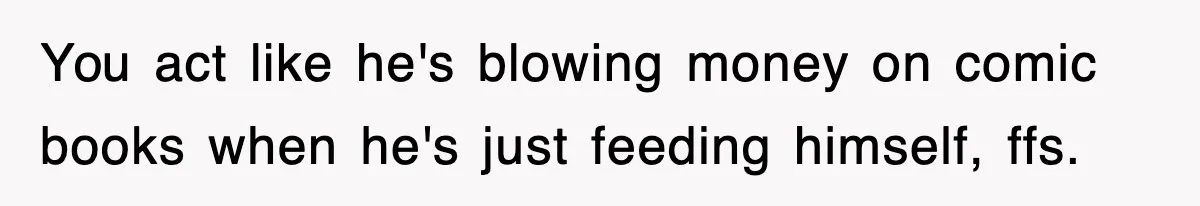 You act like he's blowing money on comic books when he's just feeding himself, ffs.