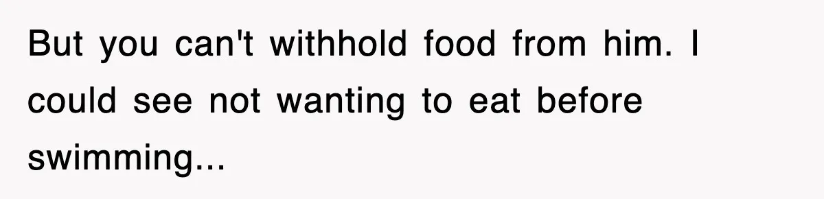 But you can't withhold food from him. I could see not wanting to eat before swimming...