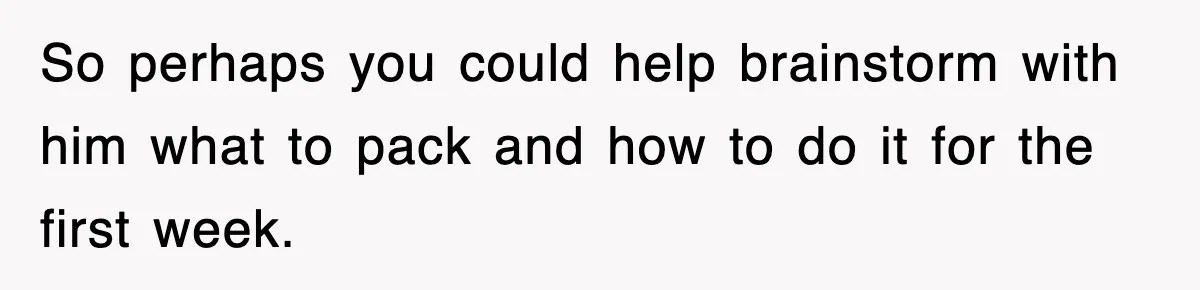 So perhaps you could help brainstorm with him what to pack and how to do it for the first week.