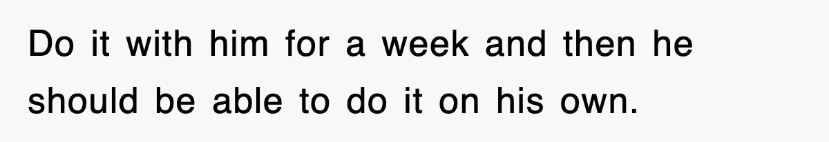 Do it with him for a week and then he should be able to do it on his own.