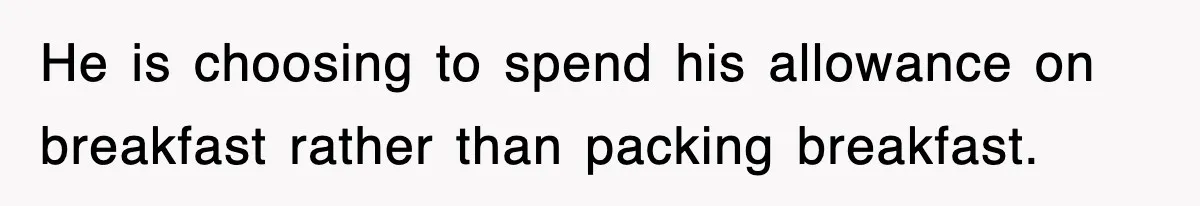 He is choosing to spend his allowance on breakfast rather than packing breakfast.