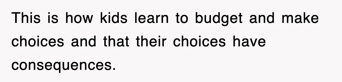 This is how kids learn to budget and make choices and that their choices have consequences.